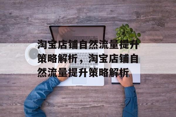 淘宝店铺自然流量提升策略解析,淘宝店铺自然流量提升策略解析 淘宝店铺自然流量提升策略解析,淘宝店铺自然流量提升策略解析