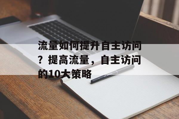 流量如何提升自主访问?提高流量,自主访问的10大策略 流量如何提升自主访问?提高流量,自主访问的10大策略