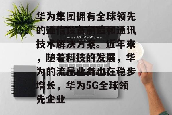 华为集团拥有全球领先的通信设备制造和通讯技术解决方案。近年来,随着科技的发展,华为的流量业务也在稳步增长,华为5G全球领先企业 华为集团拥有全球领先的通信设备制造和通讯技术解决方案。近年来,随着科技的发展,华为的流量业务也在稳步增长,华为5G全球领先企业