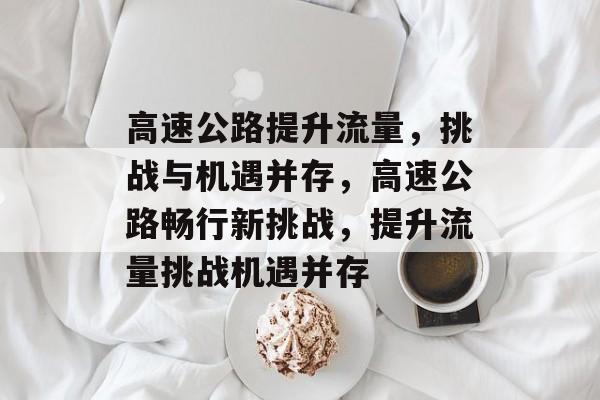 高速公路提升流量,挑战与机遇并存,高速公路畅行新挑战,提升流量挑战机遇并存 高速公路提升流量,挑战与机遇并存,高速公路畅行新挑战,提升流量挑战机遇并存