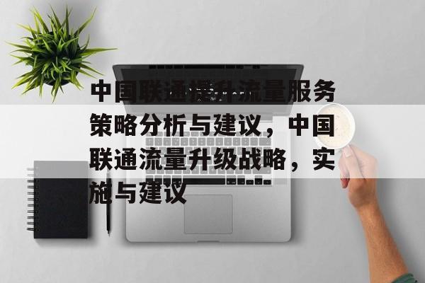 中国联通提升流量服务策略分析与建议,中国联通流量升级战略,实施与建议 中国联通提升流量服务策略分析与建议,中国联通流量升级战略,实施与建议