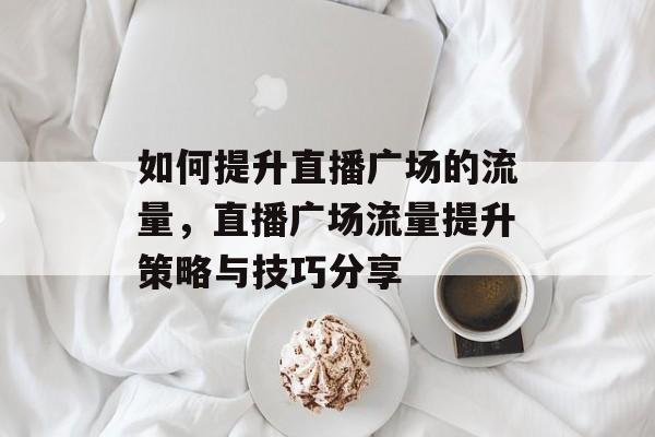 如何提升直播广场的流量,直播广场流量提升策略与技巧分享 如何提升直播广场的流量,直播广场流量提升策略与技巧分享