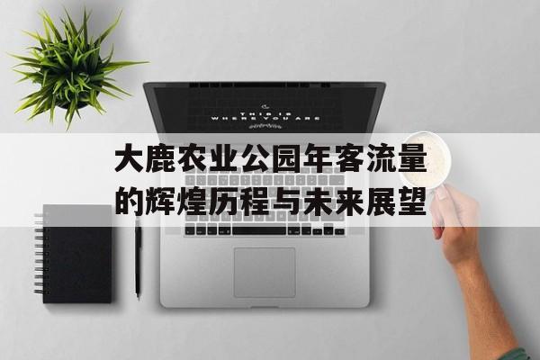 大鹿农业公园年客流量的辉煌历程与未来展望 大鹿农业公园年客流量的辉煌历程与未来展望