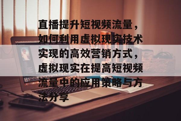直播提升短视频流量,如何利用虚拟现实技术实现的高效营销方式,虚拟现实在提高短视频流量中的应用策略与方法分享 直播提升短视频流量,如何利用虚拟现实技术实现的高效营销方式,虚拟现实在提高短视频流量中的应用策略与方法分享