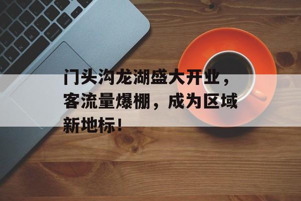 门头沟龙湖盛大开业,客流量爆棚,成为区域新地标! 门头沟龙湖盛大开业,客流量爆棚,成为区域新地标!