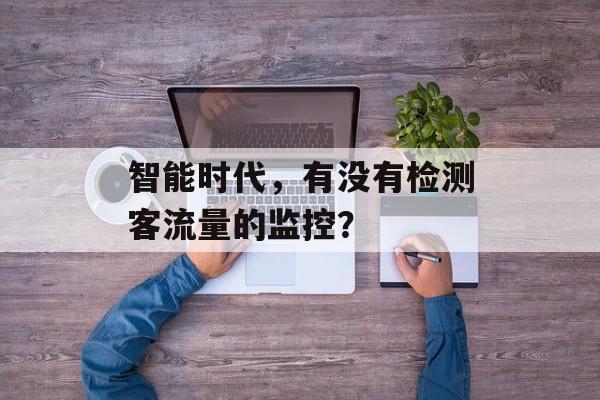 智能时代,有没有检测客流量的监控? 智能时代,有没有检测客流量的监控?