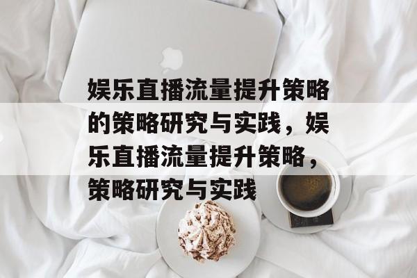 娱乐直播流量提升策略的策略研究与实践,娱乐直播流量提升策略,策略研究与实践 娱乐直播流量提升策略的策略研究与实践,娱乐直播流量提升策略,策略研究与实践