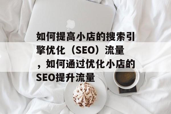 如何提高小店的搜索引擎优化(SEO)流量,如何通过优化小店的SEO提升流量 如何提高小店的搜索引擎优化(SEO)流量,如何通过优化小店的SEO提升流量