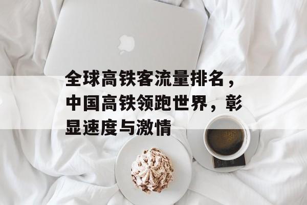 全球高铁客流量排名,中国高铁领跑世界,彰显速度与激情 全球高铁客流量排名,中国高铁领跑世界,彰显速度与激情