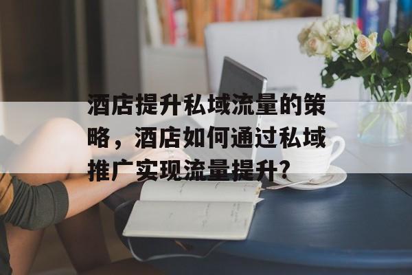 酒店提升私域流量的策略,酒店如何通过私域推广实现流量提升? 酒店提升私域流量的策略,酒店如何通过私域推广实现流量提升?