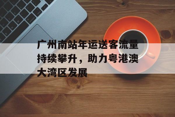 广州南站年运送客流量持续攀升，助力粤港澳大湾区发展