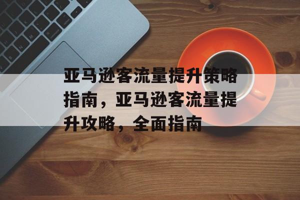 亚马逊客流量提升策略指南,亚马逊客流量提升攻略,全面指南 亚马逊客流量提升策略指南,亚马逊客流量提升攻略,全面指南