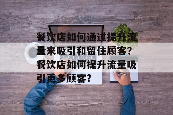 餐饮店如何通过提升流量来吸引和留住顾客？餐饮店如何提升流量吸引更多顾客?