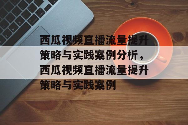 西瓜视频直播流量提升策略与实践案例分析,西瓜视频直播流量提升策略与实践案例 西瓜视频直播流量提升策略与实践案例分析,西瓜视频直播流量提升策略与实践案例