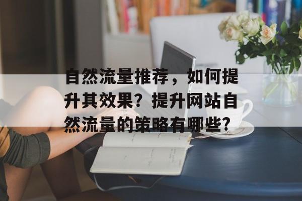 自然流量推荐,如何提升其效果?提升网站自然流量的策略有哪些? 自然流量推荐,如何提升其效果?提升网站自然流量的策略有哪些?