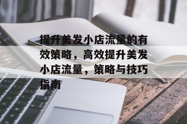 提升美发小店流量的有效策略,高效提升美发小店流量,策略与技巧指南 提升美发小店流量的有效策略,高效提升美发小店流量,策略与技巧指南