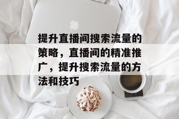提升直播间搜索流量的策略,直播间的精准推广,提升搜索流量的方法和技巧 提升直播间搜索流量的策略,直播间的精准推广,提升搜索流量的方法和技巧