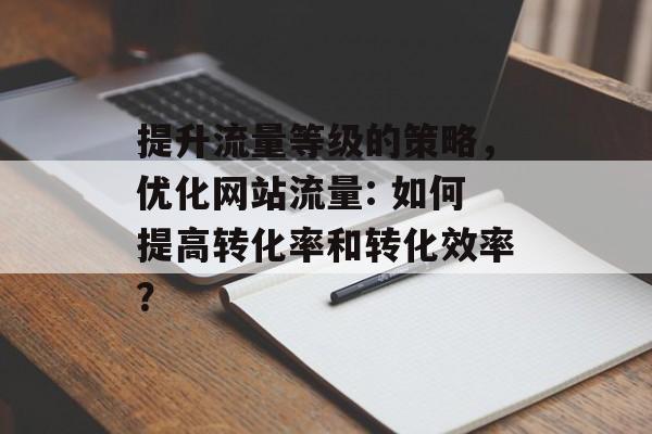 提升流量等级的策略,优化网站流量: 如何提高转化率和转化效率? 提升流量等级的策略,优化网站流量: 如何提高转化率和转化效率?