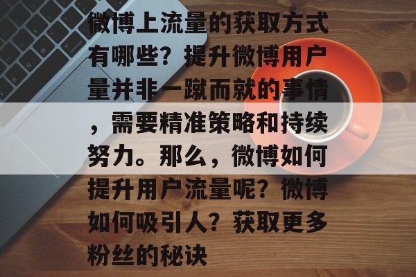 微博上流量的获取方式有哪些?提升微博用户量并非一蹴而就的事情,需要精准策略和持续努力。那么,微博如何提升用户流量呢?微博如何吸引人?获取更多粉丝的秘诀 微博上流量的获取方式有哪些?提升微博用户量并非一蹴而就的事情,需要精准策略和持续努力。那么,微博如何提升用户流量呢?微博如何吸引人?获取更多粉丝的秘诀