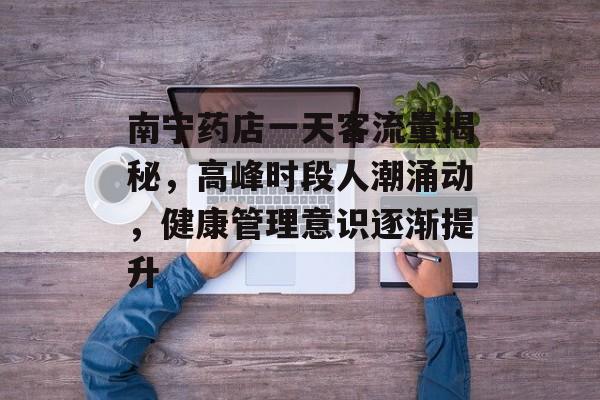 南宁药店一天客流量揭秘,高峰时段人潮涌动,健康管理意识逐渐提升 南宁药店一天客流量揭秘,高峰时段人潮涌动,健康管理意识逐渐提升