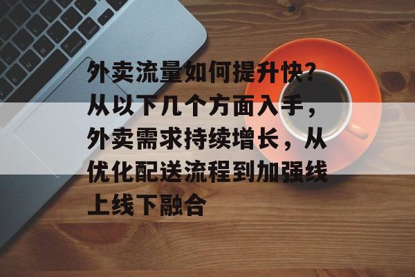外卖流量如何提升快?从以下几个方面入手,外卖需求持续增长,从优化配送流程到加强线上线下融合 外卖流量如何提升快?从以下几个方面入手,外卖需求持续增长,从优化配送流程到加强线上线下融合