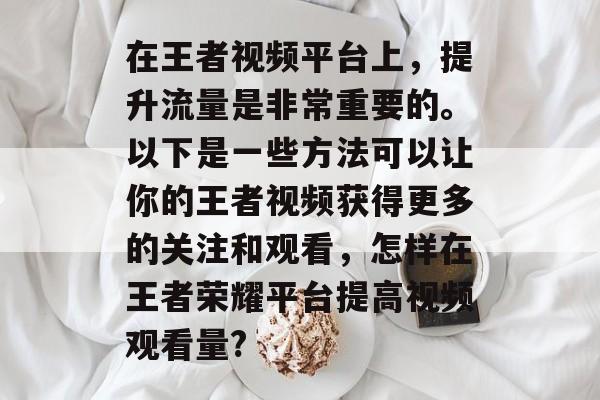 在王者视频平台上,提升流量是非常重要的。以下是一些方法可以让你的王者视频获得更多的关注和观看,怎样在王者荣耀平台提高视频观看量? 在王者视频平台上,提升流量是非常重要的。以下是一些方法可以让你的王者视频获得更多的关注和观看,怎样在王者荣耀平台提高视频观看量?
