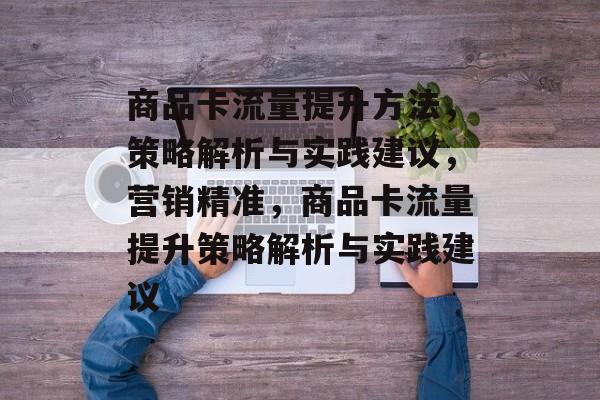 商品卡流量提升方法,策略解析与实践建议,营销精准,商品卡流量提升策略解析与实践建议 商品卡流量提升方法,策略解析与实践建议,营销精准,商品卡流量提升策略解析与实践建议