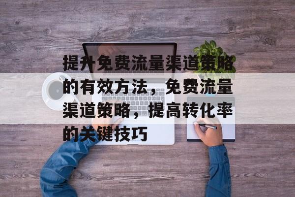 提升免费流量渠道策略的有效方法,免费流量渠道策略,提高转化率的关键技巧 提升免费流量渠道策略的有效方法,免费流量渠道策略,提高转化率的关键技巧