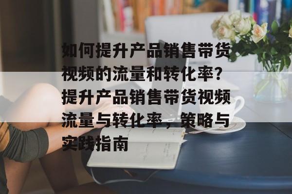 如何提升产品销售带货视频的流量和转化率?提升产品销售带货视频流量与转化率,策略与实践指南 如何提升产品销售带货视频的流量和转化率?提升产品销售带货视频流量与转化率,策略与实践指南