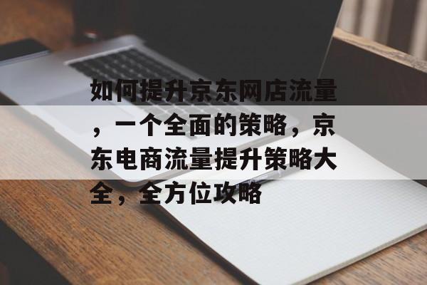 如何提升京东网店流量,一个全面的策略,京东电商流量提升策略大全,全方位攻略 如何提升京东网店流量,一个全面的策略,京东电商流量提升策略大全,全方位攻略