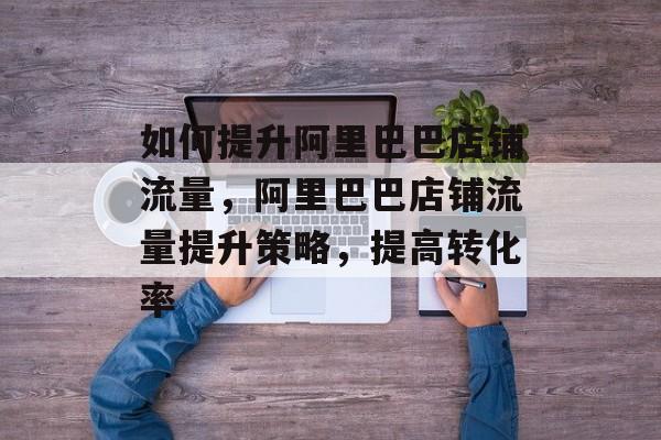 如何提升阿里巴巴店铺流量,阿里巴巴店铺流量提升策略,提高转化率 如何提升阿里巴巴店铺流量,阿里巴巴店铺流量提升策略,提高转化率