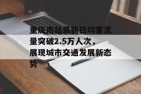 重庆南站最新日均客流量突破2.5万人次,展现城市交通发展新态势 重庆南站最新日均客流量突破2.5万人次,展现城市交通发展新态势