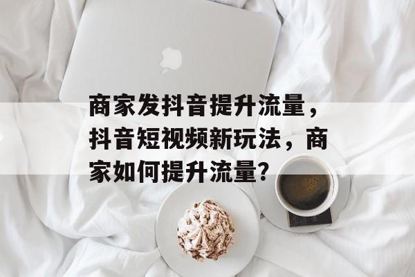 商家发抖音提升流量,抖音短视频新玩法,商家如何提升流量? 商家发抖音提升流量,抖音短视频新玩法,商家如何提升流量?
