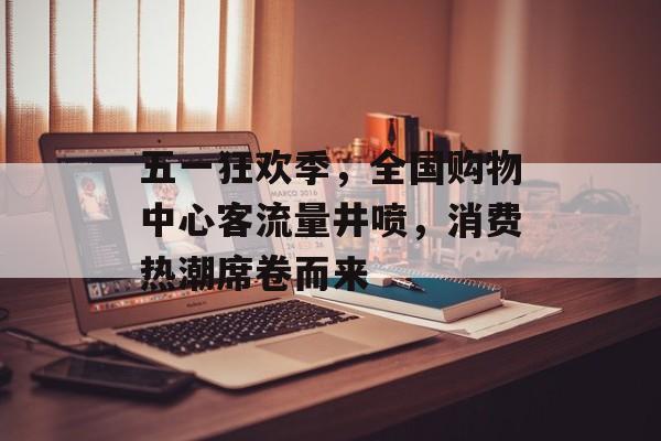 五一狂欢季，全国购物中心客流量井喷，消费热潮席卷而来