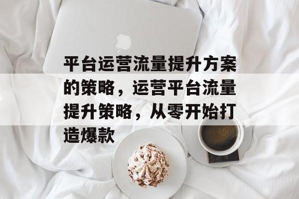 平台运营流量提升方案的策略,运营平台流量提升策略,从零开始打造爆款 平台运营流量提升方案的策略,运营平台流量提升策略,从零开始打造爆款