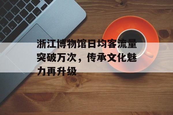 浙江博物馆日均客流量突破万次，传承文化魅力再升级