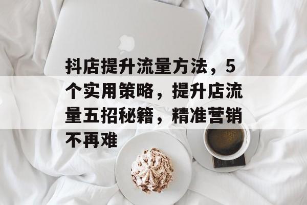 抖店提升流量方法,5个实用策略,提升店流量五招秘籍,精准营销不再难 抖店提升流量方法,5个实用策略,提升店流量五招秘籍,精准营销不再难