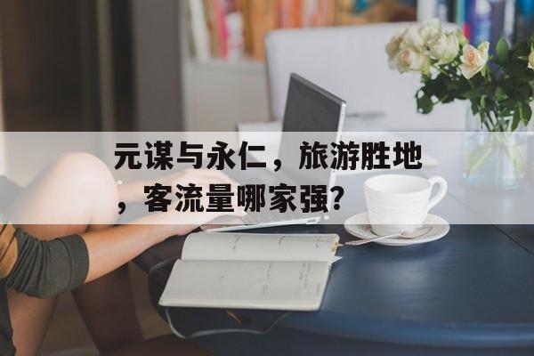 元谋与永仁,旅游胜地,客流量哪家强? 元谋与永仁,旅游胜地,客流量哪家强?