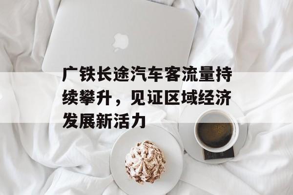 广铁长途汽车客流量持续攀升,见证区域经济发展新活力 广铁长途汽车客流量持续攀升,见证区域经济发展新活力