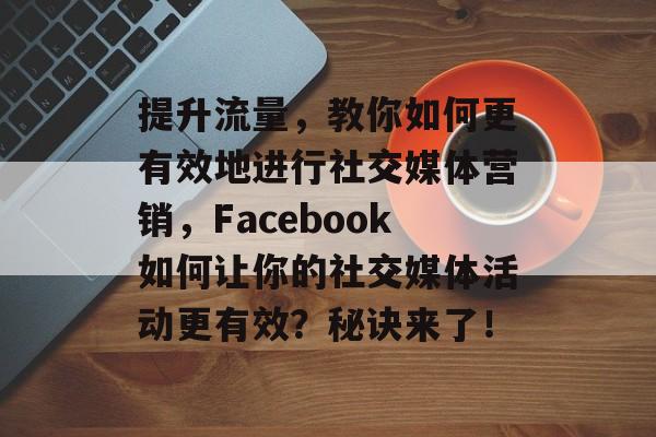 提升流量,教你如何更有效地进行社交媒体营销,Facebook如何让你的社交媒体活动更有效?秘诀来了! 提升流量,教你如何更有效地进行社交媒体营销,Facebook如何让你的社交媒体活动更有效?秘诀来了!