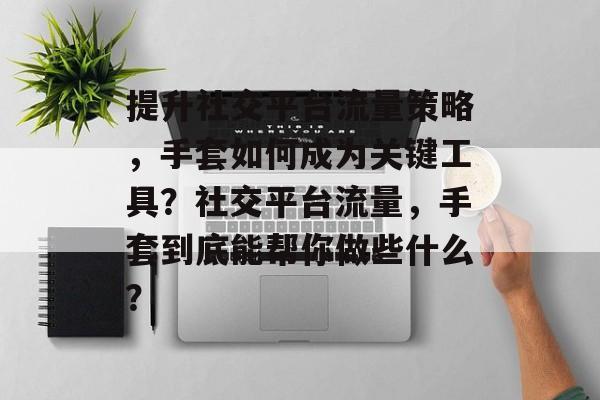 提升社交平台流量策略,手套如何成为关键工具?社交平台流量,手套到底能帮你做些什么? 提升社交平台流量策略,手套如何成为关键工具?社交平台流量,手套到底能帮你做些什么?