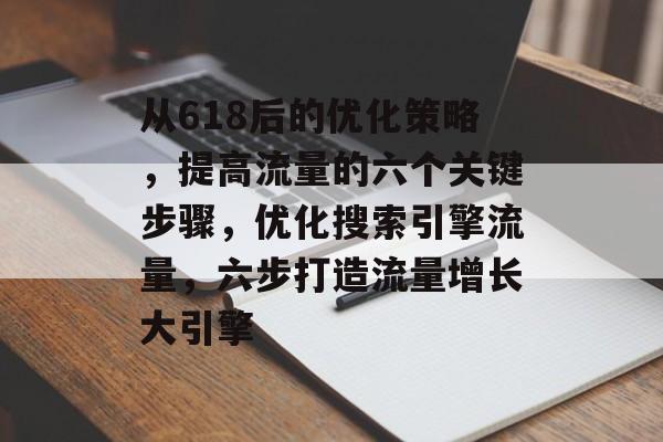 从618后的优化策略,提高流量的六个关键步骤,优化搜索引擎流量,六步打造流量增长大引擎 从618后的优化策略,提高流量的六个关键步骤,优化搜索引擎流量,六步打造流量增长大引擎