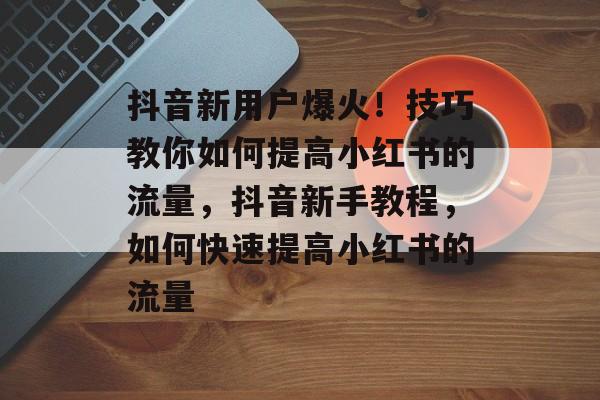 抖音新用户爆火!技巧教你如何提高小红书的流量,抖音新手教程,如何快速提高小红书的流量 抖音新用户爆火!技巧教你如何提高小红书的流量,抖音新手教程,如何快速提高小红书的流量