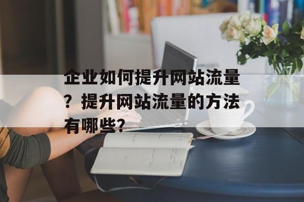 企业如何提升网站流量?提升网站流量的方法有哪些? 企业如何提升网站流量?提升网站流量的方法有哪些?