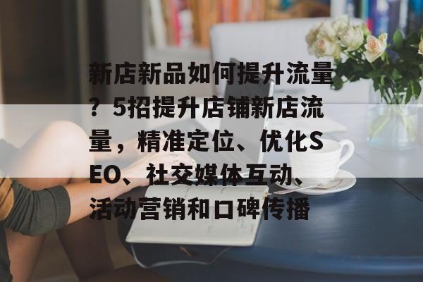 新店新品如何提升流量？5招提升店铺新店流量，精准定位、优化SEO、社交媒体互动、活动营销和口碑传播