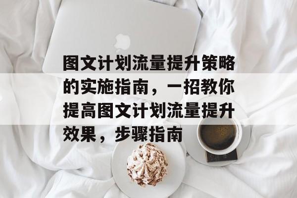 图文计划流量提升策略的实施指南，一招教你提高图文计划流量提升效果，步骤指南