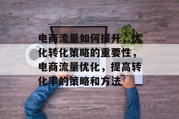 电商流量如何提升,优化转化策略的重要性,电商流量优化,提高转化率的策略和方法 电商流量如何提升,优化转化策略的重要性,电商流量优化,提高转化率的策略和方法