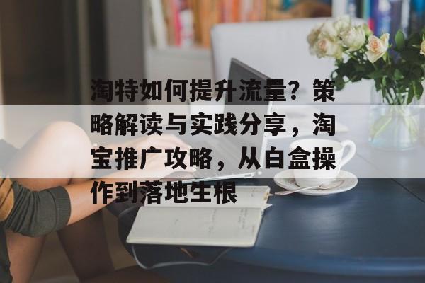 淘特如何提升流量?策略解读与实践分享,淘宝推广攻略,从白盒操作到落地生根 淘特如何提升流量?策略解读与实践分享,淘宝推广攻略,从白盒操作到落地生根