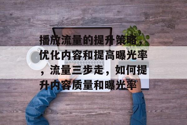 播放流量的提升策略,优化内容和提高曝光率,流量三步走,如何提升内容质量和曝光率 播放流量的提升策略,优化内容和提高曝光率,流量三步走,如何提升内容质量和曝光率