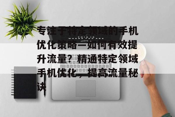 专注于特定领域的手机优化策略—如何有效提升流量?精通特定领域手机优化,提高流量秘诀 专注于特定领域的手机优化策略—如何有效提升流量?精通特定领域手机优化,提高流量秘诀